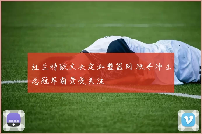 杜兰特欧文决定加盟篮网 联手冲击总冠军前景受关注