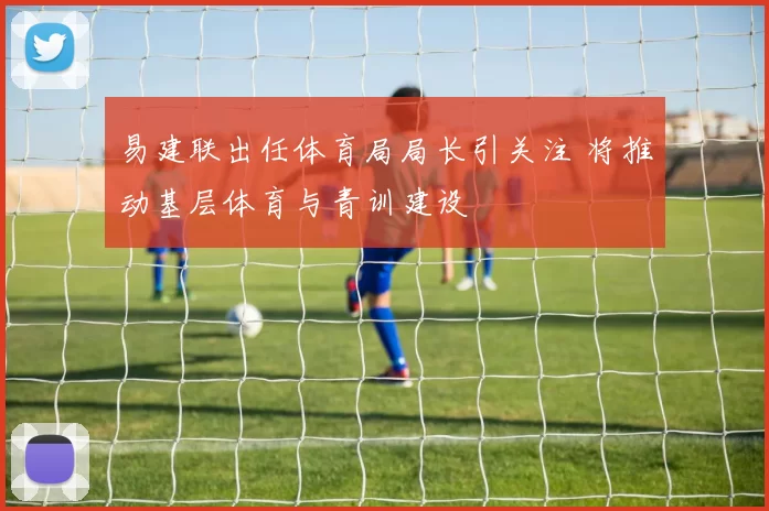 易建联出任体育局局长引关注 将推动基层体育与青训建设