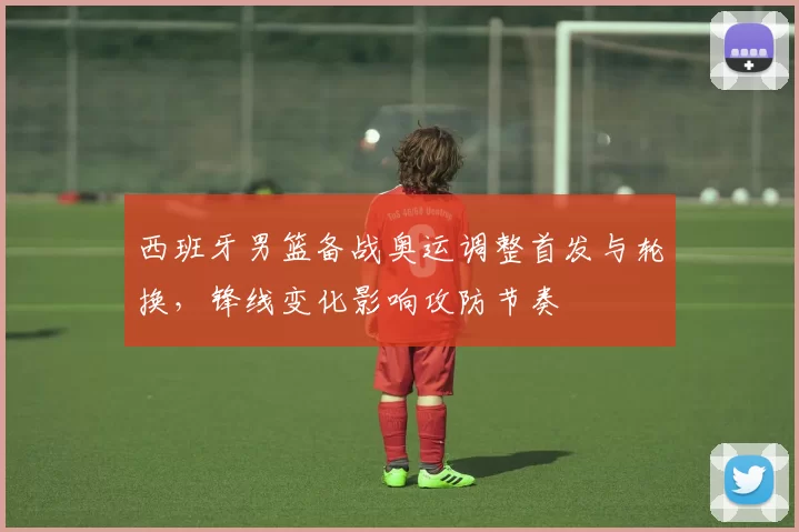 西班牙男篮备战奥运调整首发与轮换，锋线变化影响攻防节奏