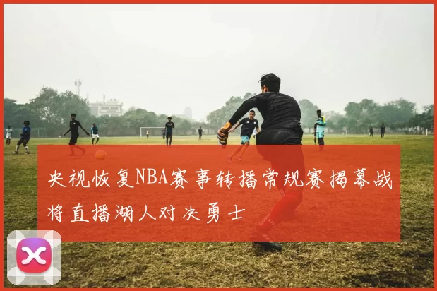 央视恢复NBA赛事转播常规赛揭幕战将直播湖人对决勇士