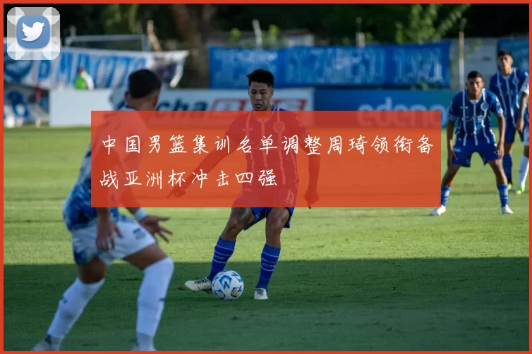 中国男篮集训名单调整周琦领衔备战亚洲杯冲击四强