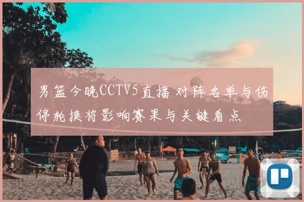 男篮今晚CCTV5直播 对阵名单与伤停轮换将影响赛果与关键看点