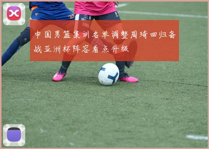 中国男篮集训名单调整周琦回归备战亚洲杯阵容看点升级