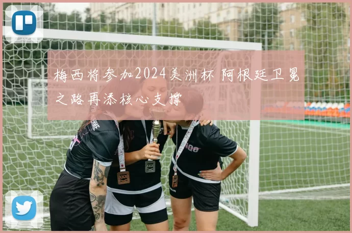 梅西将参加2024美洲杯 阿根廷卫冕之路再添核心支撑