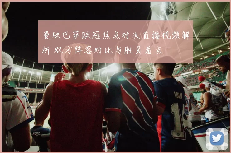 曼联巴萨欧冠焦点对决直播视频解析 双方阵容对比与胜负看点
