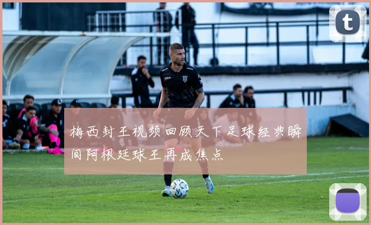 梅西封王视频回顾天下足球经典瞬间阿根廷球王再成焦点