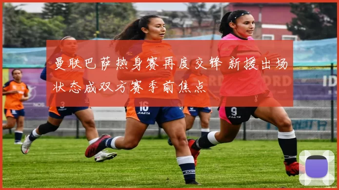 曼联巴萨热身赛再度交锋 新援出场状态成双方赛季前焦点