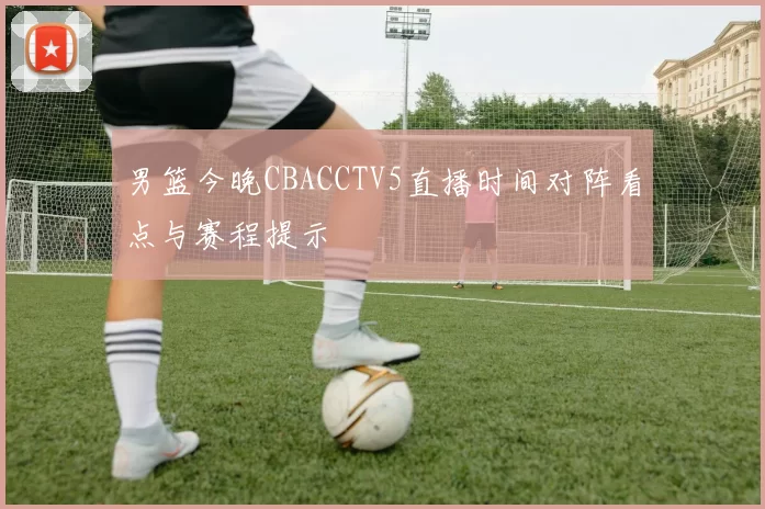 男篮今晚CBACCTV5直播时间对阵看点与赛程提示