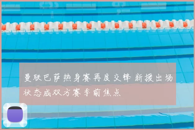 曼联巴萨热身赛再度交锋 新援出场状态成双方赛季前焦点