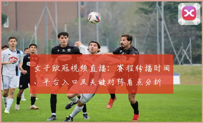 女子欧冠视频直播：赛程转播时间、平台入口及关键对阵看点分析
