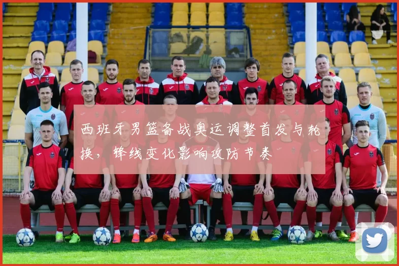 西班牙男篮备战奥运调整首发与轮换，锋线变化影响攻防节奏