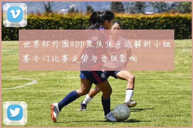 世界杯外围app聚焦焦点战解析小组赛冷门比赛走势与晋级影响