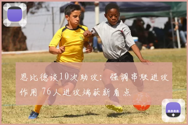 恩比德谈10次助攻：强调串联进攻作用 76人进攻端获新看点