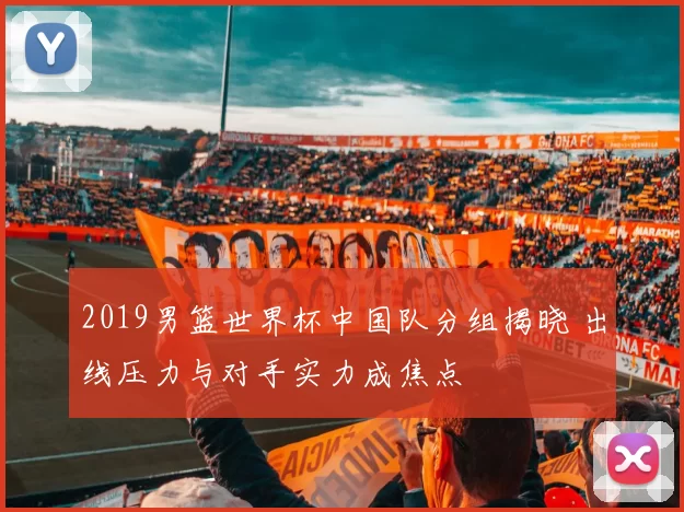 2019男篮世界杯中国队分组揭晓 出线压力与对手实力成焦点