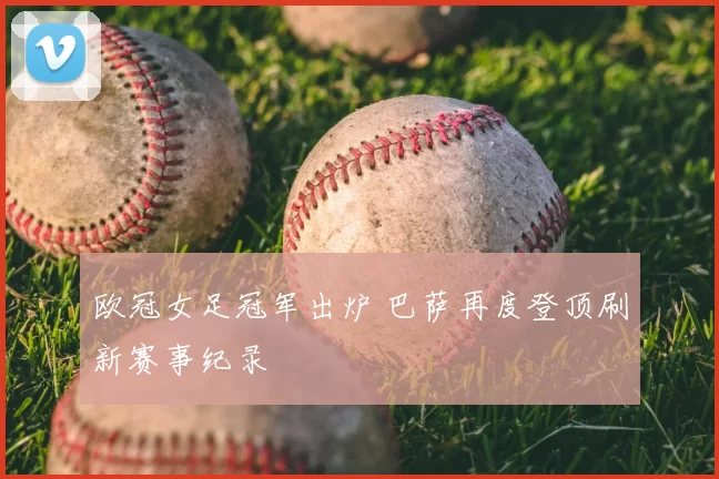 欧冠女足冠军出炉 巴萨再度登顶刷新赛事纪录