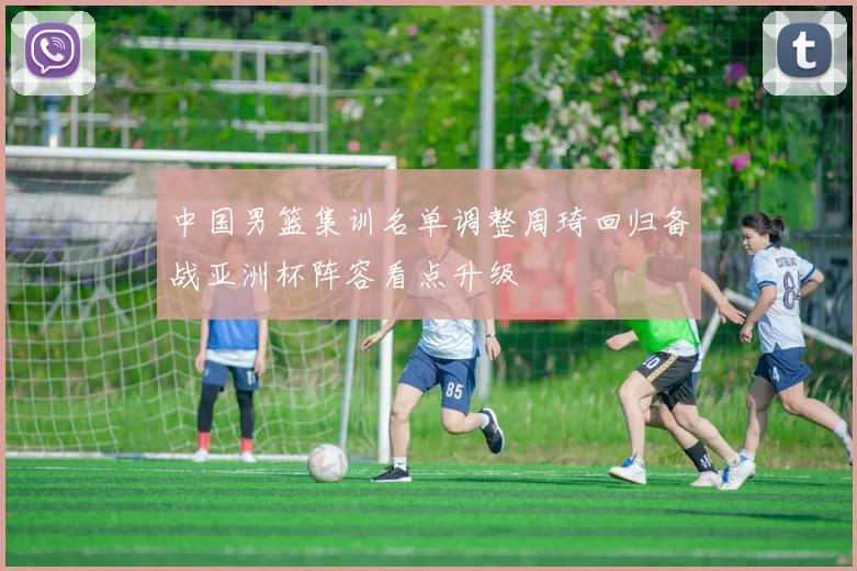 中国男篮集训名单调整周琦回归备战亚洲杯阵容看点升级