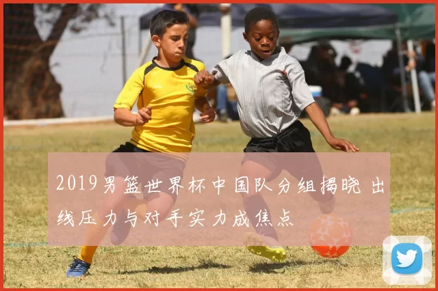 2019男篮世界杯中国队分组揭晓 出线压力与对手实力成焦点