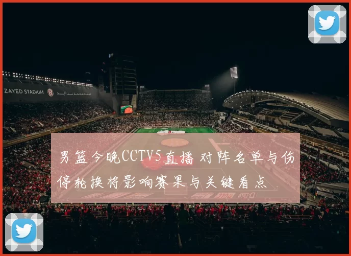 男篮今晚CCTV5直播 对阵名单与伤停轮换将影响赛果与关键看点