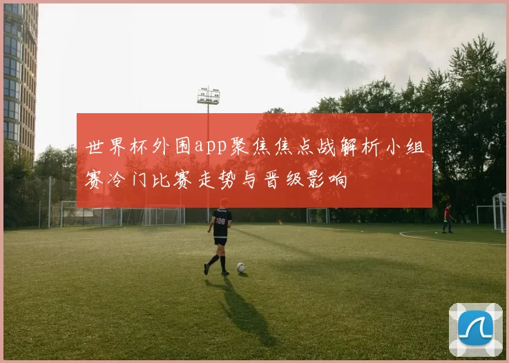 世界杯外围app聚焦焦点战解析小组赛冷门比赛走势与晋级影响