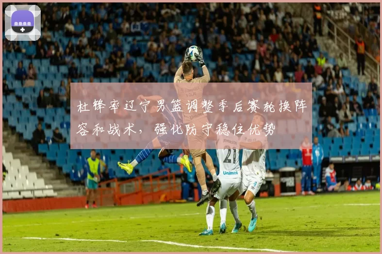 杜锋率辽宁男篮调整季后赛轮换阵容和战术，强化防守稳住优势
