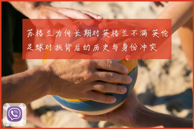 苏格兰为何长期对英格兰不满 英伦足球对抗背后的历史与身份冲突