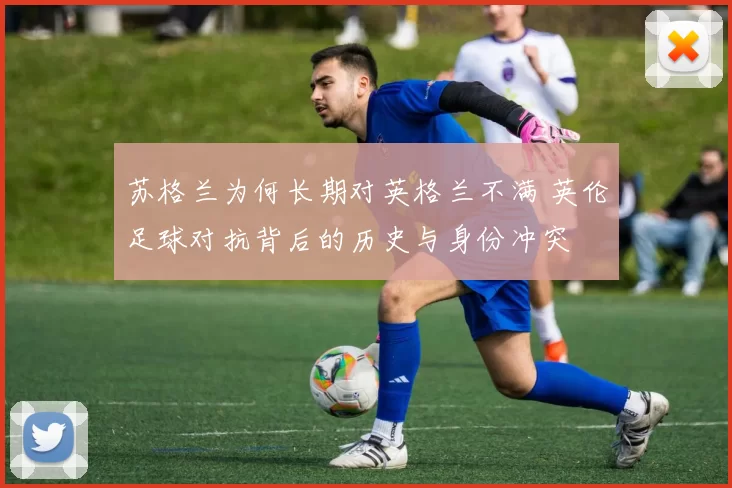 苏格兰为何长期对英格兰不满 英伦足球对抗背后的历史与身份冲突