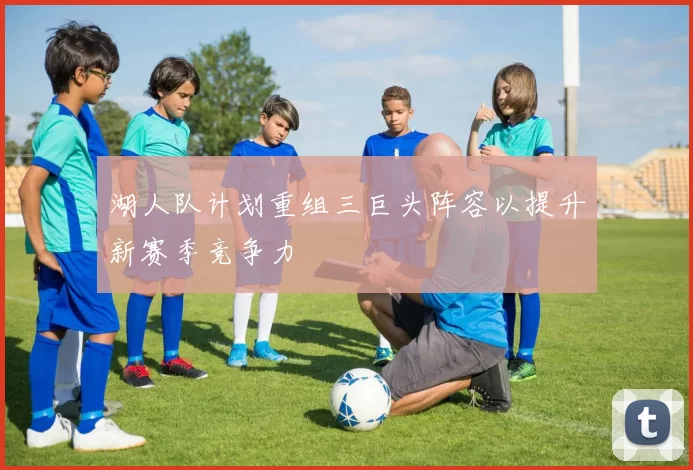 湖人队计划重组三巨头阵容以提升新赛季竞争力