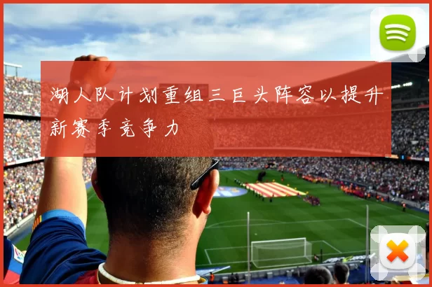湖人队计划重组三巨头阵容以提升新赛季竞争力