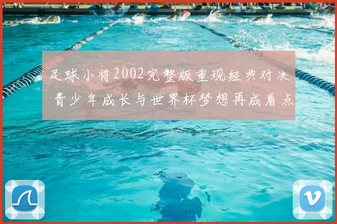 足球小将2002完整版重现经典对决 青少年成长与世界杯梦想再成看点