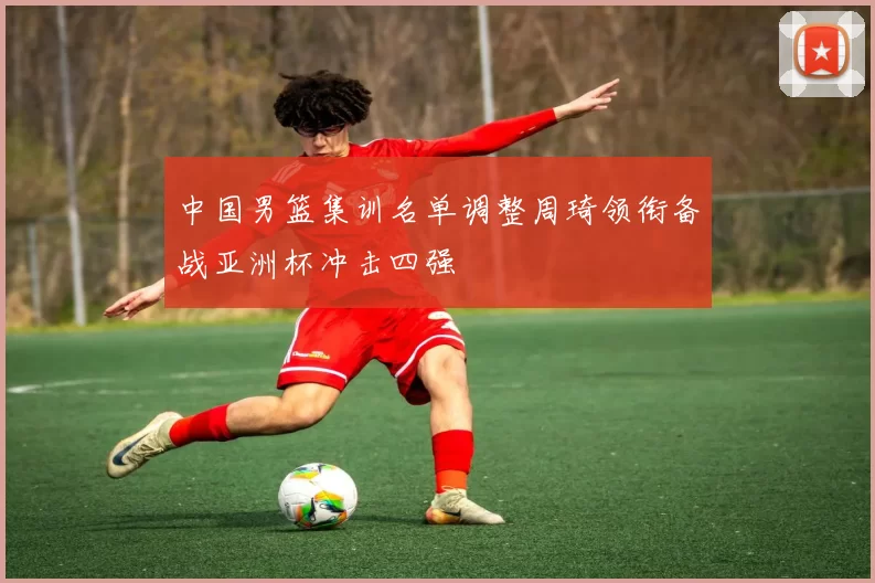 中国男篮集训名单调整周琦领衔备战亚洲杯冲击四强