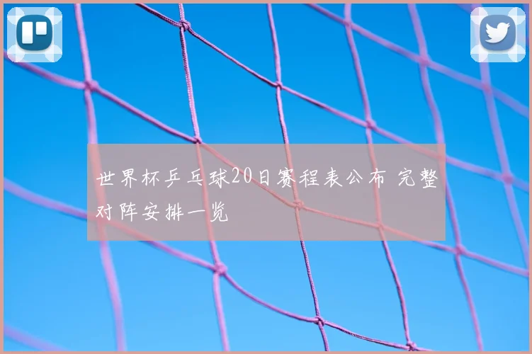 世界杯乒乓球20日赛程表公布 完整对阵安排一览