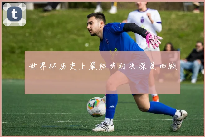 世界杯历史上最经典对决深度回顾