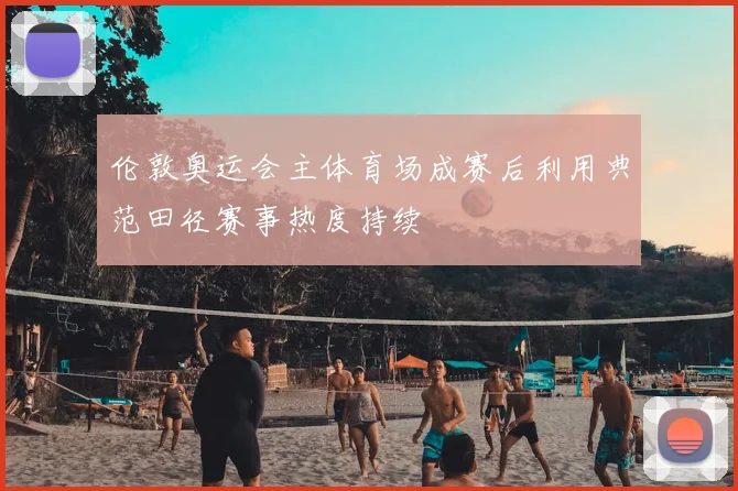 伦敦奥运会主体育场成赛后利用典范田径赛事热度持续