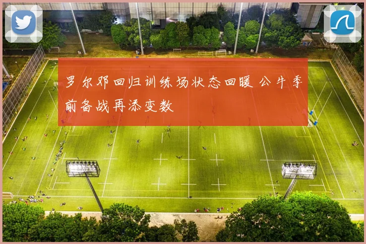 罗尔邓回归训练场状态回暖 公牛季前备战再添变数