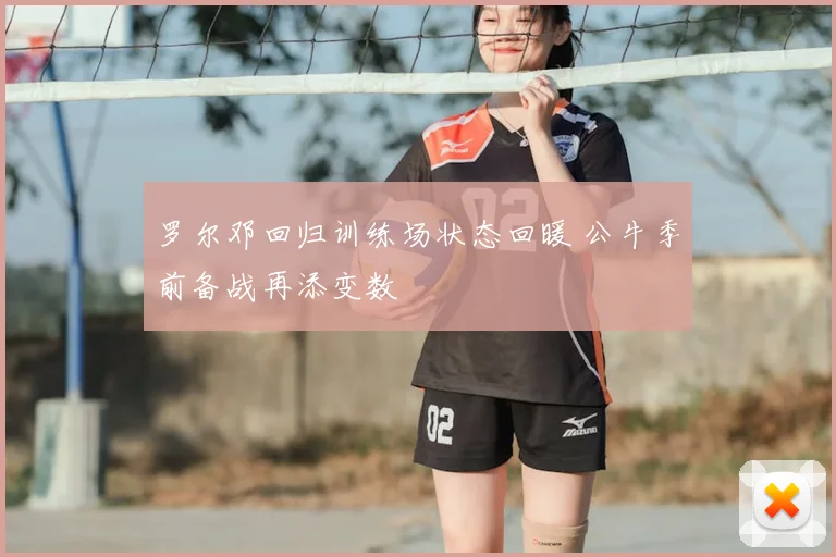 罗尔邓回归训练场状态回暖 公牛季前备战再添变数
