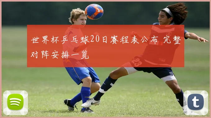 世界杯乒乓球20日赛程表公布 完整对阵安排一览