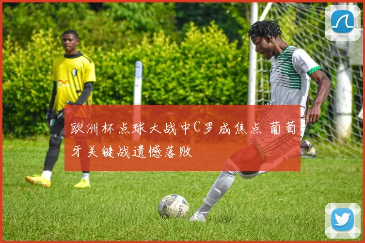 欧洲杯点球大战中C罗成焦点 葡萄牙关键战遗憾落败